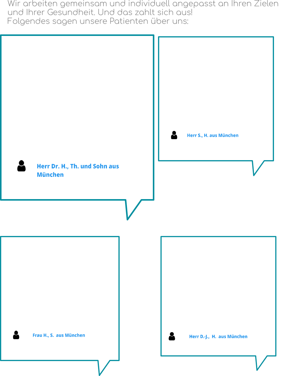 Herr S., H. aus München Herr Dr. H., Th. und Sohn aus München Wir arbeiten gemeinsam und individuell angepasst an Ihren Zielen  und Ihrer Gesundheit. Und das zahlt sich aus!  Folgendes sagen unsere Patienten über uns:  Frau H., S.  aus München Herr D.-J.,  H.  aus München