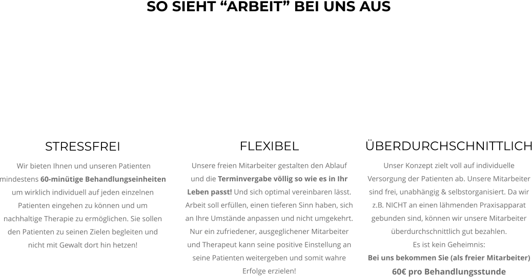STRESSFREI  Wir bieten Ihnen und unseren Patienten  mindestens 60-minütige Behandlungseinheiten um wirklich individuell auf jeden einzelnen Patienten eingehen zu können und um nachhaltige Therapie zu ermöglichen. Sie sollen den Patienten zu seinen Zielen begleiten und nicht mit Gewalt dort hin hetzen!  ÜBERDURCHSCHNITTLICH Unser Konzept zielt voll auf individuelle Versorgung der Patienten ab. Unsere Mitarbeiter sind frei, unabhängig & selbstorganisiert. Da wir z.B. NICHT an einen lähmenden Praxisapparat gebunden sind, können wir unsere Mitarbeiter überdurchschnittlich gut bezahlen.  Es ist kein Geheimnis:  Bei uns bekommen Sie (als freier Mitarbeiter) 60€ pro Behandlungsstunde  FLEXIBEL Unsere freien Mitarbeiter gestalten den Ablauf und die Terminvergabe völlig so wie es in Ihr Leben passt! Und sich optimal vereinbaren lässt. Arbeit soll erfüllen, einen tieferen Sinn haben, sich an Ihre Umstände anpassen und nicht umgekehrt. Nur ein zufriedener, ausgeglichener Mitarbeiter und Therapeut kann seine positive Einstellung an seine Patienten weitergeben und somit wahre Erfolge erzielen! SO SIEHT “ARBEIT” BEI UNS AUS
