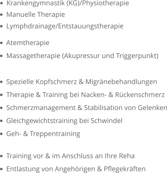 •	Krankengymnastik (KG)/Physiotherapie  •	Manuelle Therapie  •	Lymphdrainage/Entstauungstherapie •	Atemtherapie •	Massagetherapie (Akupressur und Triggerpunkt)  •	Spezielle Kopfschmerz & Migränebehandlungen •	Therapie & Training bei Nacken- & Rückenschmerz •	Schmerzmanagement & Stabilisation von Gelenken •	Gleichgewichtstraining bei Schwindel •	Geh- & Treppentraining •	Training vor & im Anschluss an Ihre Reha •	Entlastung von Angehörigen & Pflegekräften